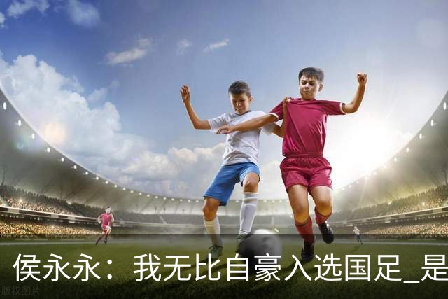 侯永永：我无比自豪入选国足 是梦寐以求的事情