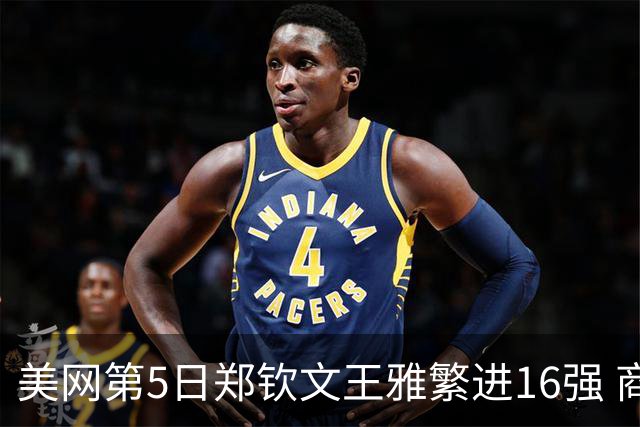 美网第5日郑钦文王雅繁进16强 商竣程2-3遭逆转